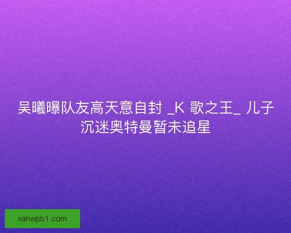 吴曦曝队友高天意自封 _K 歌之王_ 儿子沉迷奥特曼暂未追星