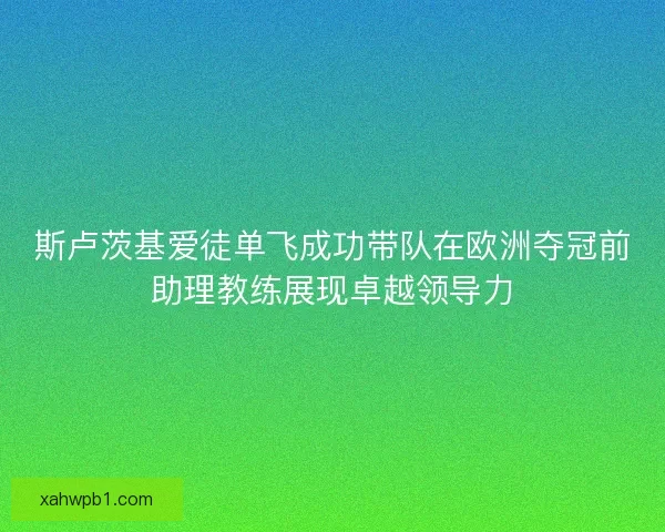 斯卢茨基爱徒单飞成功带队在欧洲夺冠前助理教练展现卓越领导力 斯卢茨基爱徒单飞成功带队在欧洲夺冠前助理教练展现卓越领导力