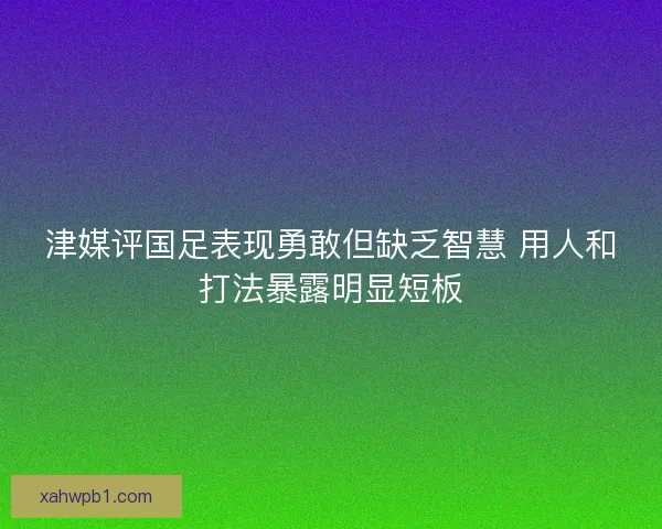 津媒评国足表现勇敢但缺乏智慧 用人和打法暴露明显短板