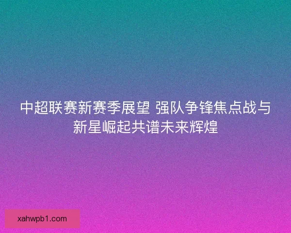 中超联赛新赛季展望 强队争锋焦点战与新星崛起共谱未来辉煌