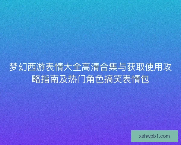 梦幻西游表情大全高清合集与获取使用攻略指南及热门角色搞笑表情包