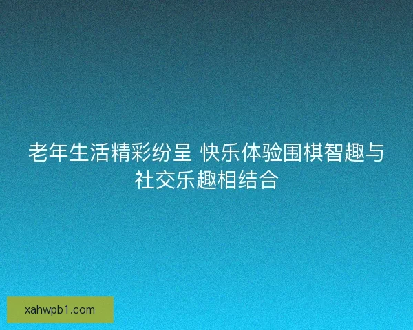 老年生活精彩纷呈 快乐体验围棋智趣与社交乐趣相结合 老年生活精彩纷呈 快乐体验围棋智趣与社交乐趣相结合