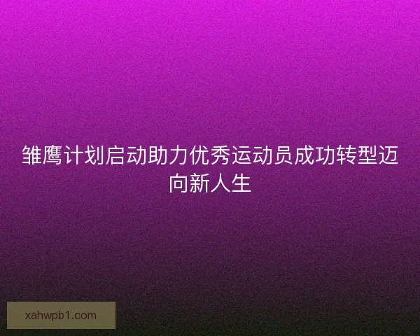 雏鹰计划启动助力优秀运动员成功转型迈向新人生