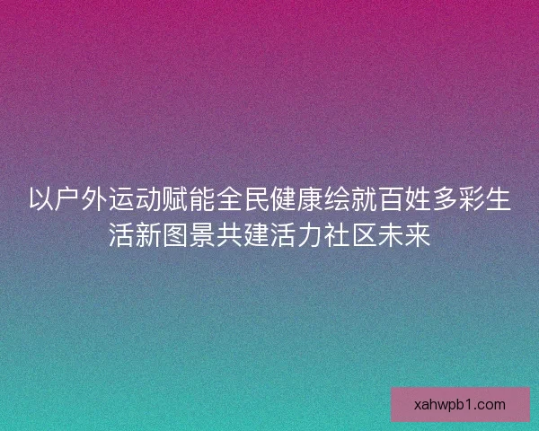 以户外运动赋能全民健康绘就百姓多彩生活新图景共建活力社区未来