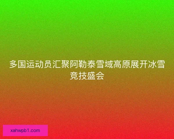 多国运动员汇聚阿勒泰雪域高原展开冰雪竞技盛会