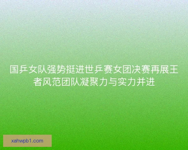 国乒女队强势挺进世乒赛女团决赛再展王者风范团队凝聚力与实力并进 国乒女队强势挺进世乒赛女团决赛再展王者风范团队凝聚力与实力并进