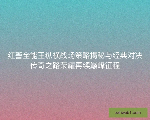 红警全能王纵横战场策略揭秘与经典对决传奇之路荣耀再续巅峰征程 红警全能王纵横战场策略揭秘与经典对决传奇之路荣耀再续巅峰征程