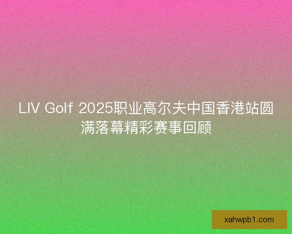 LIV Golf 2025职业高尔夫中国香港站圆满落幕精彩赛事回顾 LIV Golf 2025职业高尔夫中国香港站圆满落幕精彩赛事回顾
