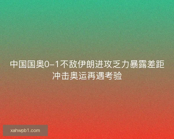 中国国奥0-1不敌伊朗进攻乏力暴露差距冲击奥运再遇考验 中国国奥0-1不敌伊朗进攻乏力暴露差距冲击奥运再遇考验