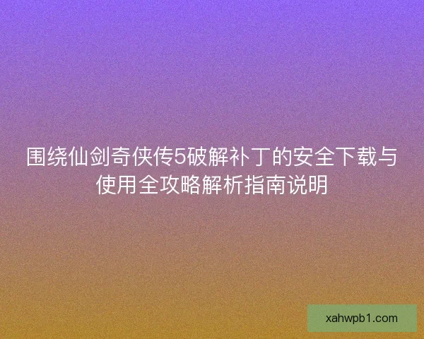 围绕仙剑奇侠传5破解补丁的安全下载与使用全攻略解析指南说明 围绕仙剑奇侠传5破解补丁的安全下载与使用全攻略解析指南说明