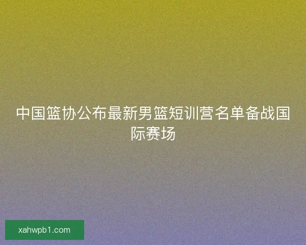 中国篮协公布最新男篮短训营名单备战国际赛场