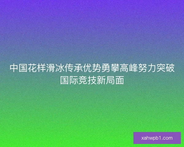 中国花样滑冰传承优势勇攀高峰努力突破国际竞技新局面