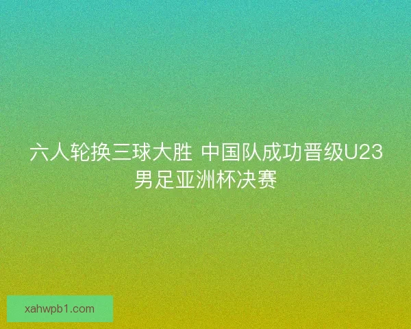 六人轮换三球大胜 中国队成功晋级U23男足亚洲杯决赛
