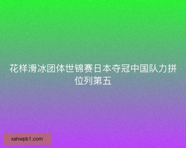 花样滑冰团体世锦赛日本夺冠中国队力拼位列第五