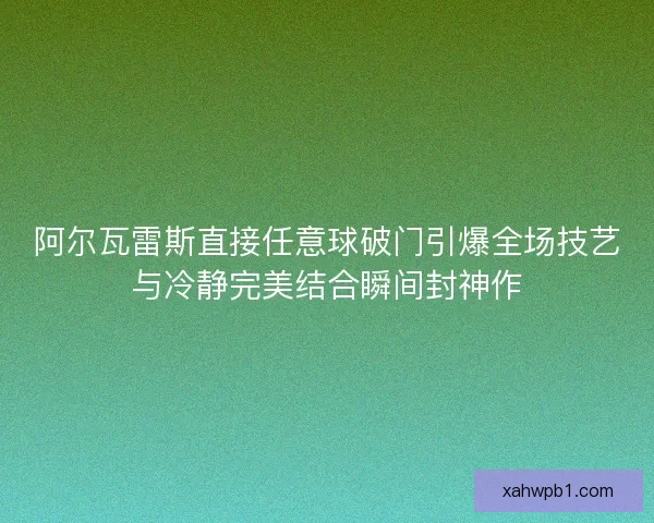 阿尔瓦雷斯直接任意球破门引爆全场技艺与冷静完美结合瞬间封神作 阿尔瓦雷斯直接任意球破门引爆全场技艺与冷静完美结合瞬间封神作