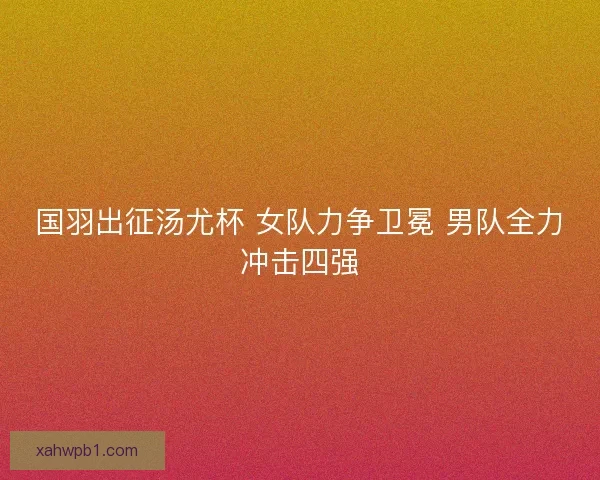 国羽出征汤尤杯 女队力争卫冕 男队全力冲击四强 国羽出征汤尤杯 女队力争卫冕 男队全力冲击四强