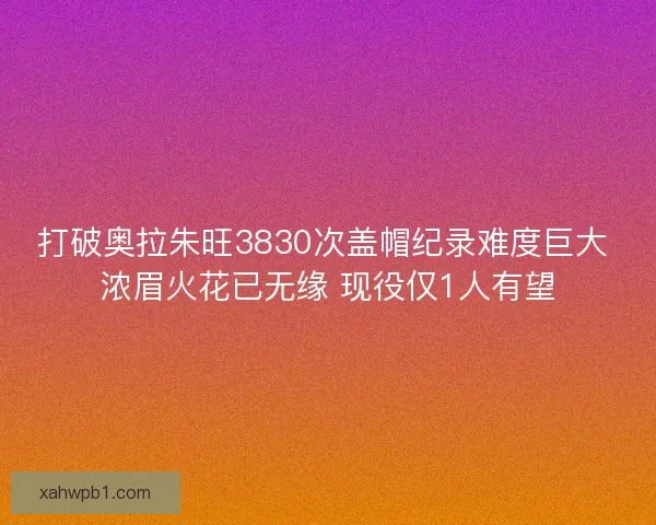 打破奥拉朱旺3830次盖帽纪录难度巨大 浓眉火花已无缘 现役仅1人有望 打破奥拉朱旺3830次盖帽纪录难度巨大 浓眉火花已无缘 现役仅1人有望